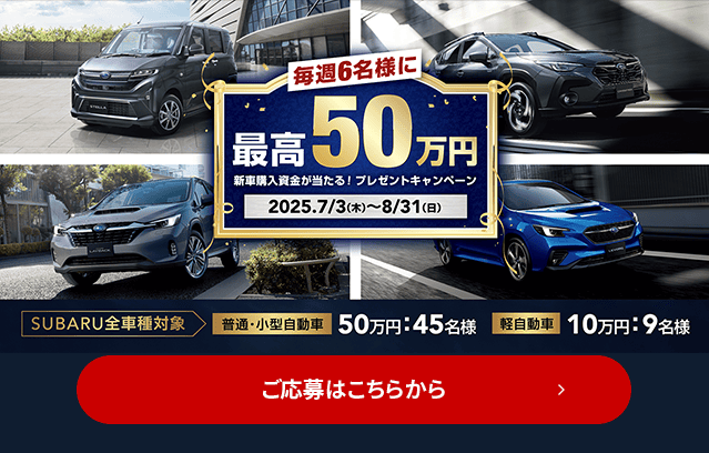 毎週6名様に最高50万円 新車購入資金が当たる！プレゼントキャンペーン 2025.7/3（木）~8/31（日）SUBARU全車種対象【普通・小型自動車】50万円：45名様 【軽自動車】10万円：9名様 ご応募はこちらから