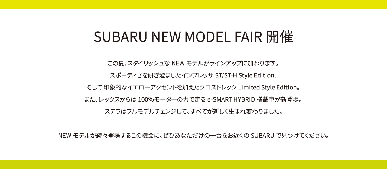 SUBARU NEW MODEL FAIR開催 この夏、スタイリッシュなNEWモデルがラインアップに加わります。スポーティさを研ぎ澄ましたインプレッサST/ST-H Style Edition、そして 印象的なイエローアクセントを加えたクロストレックLimited Style Edition。また、レックスからは100％モーターの力で走るe-SMART HYBRID搭載車が新登場。ステラはフルモデルチェンジして、すべてが新しく生まれ変わりました。NEWモデルが続々登場するこの機会に、ぜひあなただけの一台をお近くのSUBARUで見つけてください。