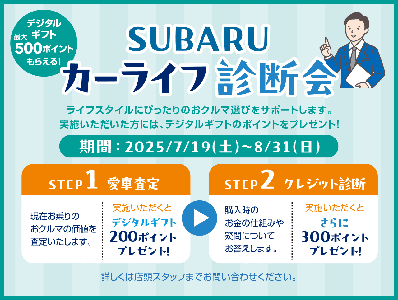 SUBARUカーライフ診断会 ライフスタイルにぴったりのおクルマ選びをサポートします。実施いただいた方には、デジタルギフトのポイントをプレゼント!期間：2025/7/19（土）~8/31（日）【STEP1：愛車査定】現在お乗りのおクルマの価格を査定いたします。実施いただくとデジタルギフト200ポイントプレゼント!【STEP2：クレジット診断】購入時のお金のしくみや疑問についてお答えします。実施いただくとさらに300ポイントプレゼント! 詳しくは店頭スタッフまでお問い合わせください。