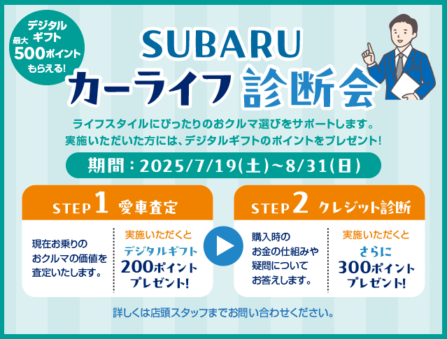 SUBARUカーライフ診断会 ライフスタイルにぴったりのおクルマ選びをサポートします。実施いただいた方には、デジタルギフトのポイントをプレゼント!期間：2025/7/19（土）~8/31（日）【STEP1：愛車査定】現在お乗りのおクルマの価格を査定いたします。実施いただくとデジタルギフト200ポイントプレゼント!【STEP2：クレジット診断】購入時のお金のしくみや疑問についてお答えします。実施いただくとさらに300ポイントプレゼント! 詳しくは店頭スタッフまでお問い合わせください。