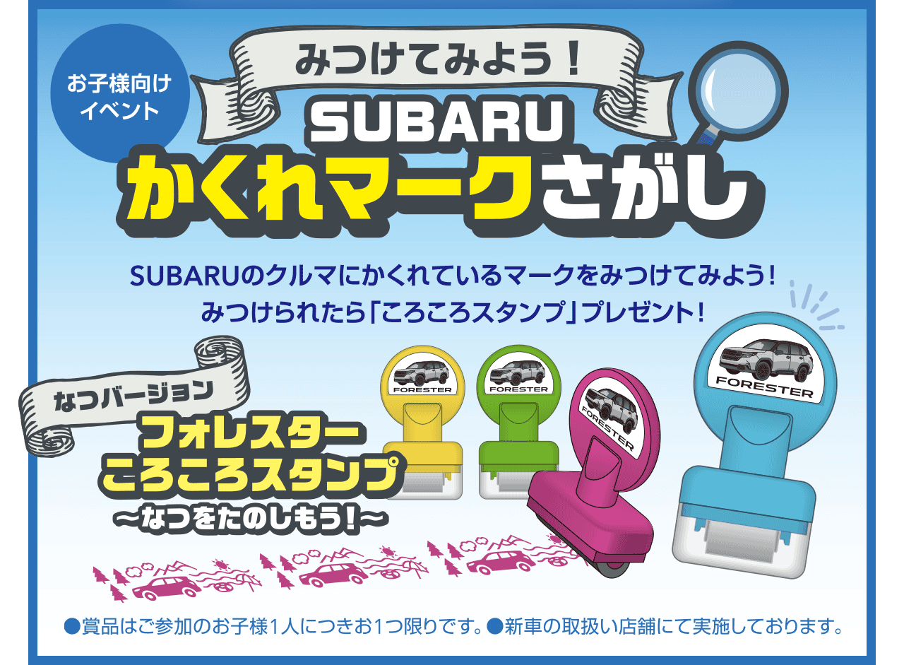 【お子様向けイベント】みつけてみよう！SUBARUかくれマークさがし SUBARUのクルマにかくれているマークをみつけてみよう！みつけられたら「ころころスタンプ」プレゼント！●商品はご参加のお子様1人につきお1つ限りです。●新車の取扱い店舗にて実施しております。