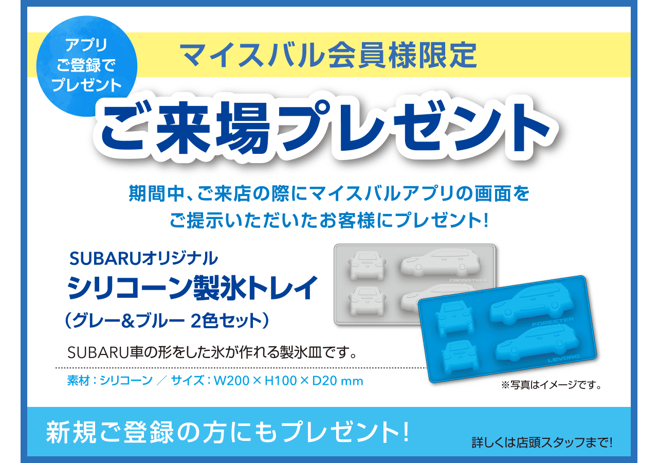 【アプリご登録でプレゼント】マイスバル会員様限定ご来場プレゼント 期間中、ご来店の際にマイスバルアプリの画面をご提示いただいたお客様にプレゼント!SUBARUオリジナルシリコーン製氷トレイ（グレー&ブルー2色セット）SUBARU車の形をした氷が作れる製氷皿です。新規ご登録の方にもプレゼント!詳しくは店頭スタッフまで!