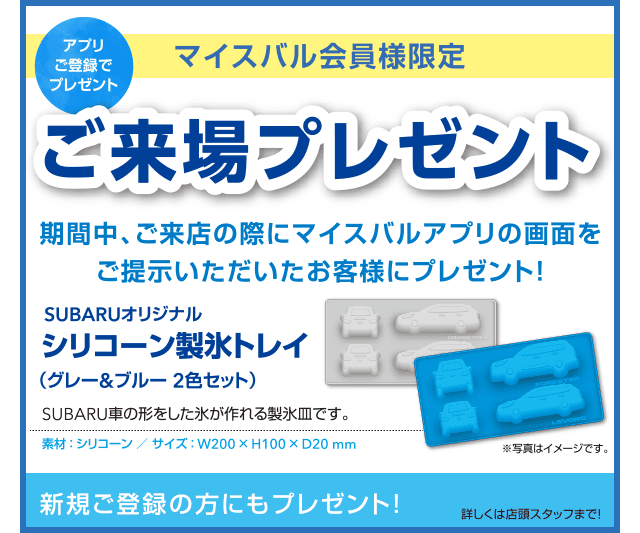 【アプリご登録でプレゼント】マイスバル会員様限定ご来場プレゼント 期間中、ご来店の際にマイスバルアプリの画面をご提示いただいたお客様にプレゼント!SUBARUオリジナルシリコーン製氷トレイ（グレー&ブルー2色セット）SUBARU車の形をした氷が作れる製氷皿です。新規ご登録の方にもプレゼント!詳しくは店頭スタッフまで!