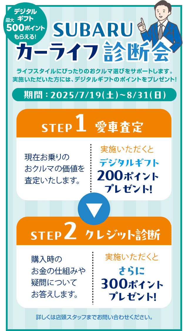 【デジタルギフト最大500ポイントもらえる!】SUBARUカーライフ診断会 ライフスタイルにピッタリのおクルマ選びをサポートします。実施いただいた方には、デジタルギフトのポイントをプレゼント!期間:2025/7/19(土)~8/31(日)「STEP1 愛車査定」現在お乗りのおクルマの価値を査定いたします。実施いただくとデジタルギフト200ポイントプレゼント!「STEP2 クレジット診断」購入時のお金の仕組みや疑問についてお答えします。実施いただくとさらに300ポイントプレゼント!詳しくは店頭スタッフまでお問い合わせください。