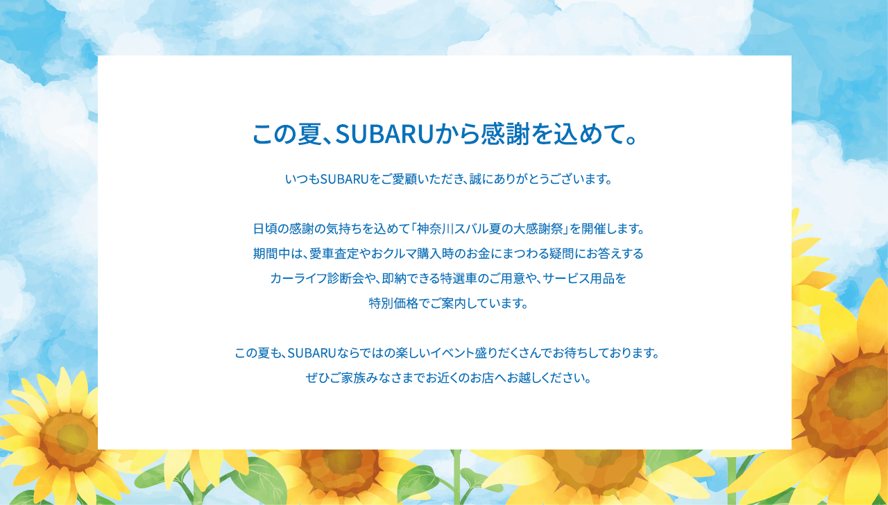 この夏、SUBARUから感謝を込めて。いつもSUBARUをご愛顧いただき、誠にありがとうございます。日頃の感謝の気持ちを込めて「SUBARU THANKS DAY」を開催します。期間中は、愛車査定やおクルマ購入時のお金にまつわる疑問にお答えするカーライフ診断会や、お子様向けのお楽しみ企画を実施します。イベントに参加していただいた方には素敵なプレゼントも！さらに、マイスバル会員のお客様には暑い夏にぴったりなご来場特典もご用意しております。この夏も、SUBARUならではの楽しいイベント盛りだくさんでお待ちしております。ぜひご家族みなさまでお近くのお店へお越しください。