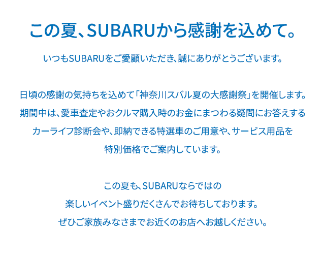 この夏、SUBARUから感謝を込めて。いつもSUBARUをご愛顧いただき、誠にありがとうございます。日頃の感謝の気持ちを込めて「SUBARU THANKS DAY」を開催します。期間中は、愛車査定やおクルマ購入時のお金にまつわる疑問にお答えするカーライフ診断会や、お子様向けのお楽しみ企画を実施します。イベントに参加していただいた方には素敵なプレゼントも！さらに、マイスバル会員のお客様には暑い夏にぴったりなご来場特典もご用意しております。この夏も、SUBARUならではの楽しいイベント盛りだくさんでお待ちしております。ぜひご家族みなさまでお近くのお店へお越しください。
