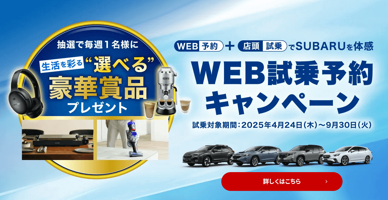WEB予約＋店頭試乗でSUBARUを体感 WEB試乗予約キャンペーン 試乗対象期間：2025年4月24日（木）～9月29日（月）抽選で毎週1名様に生活を彩る“選べる”豪華賞品プレゼント 詳しくはこちら