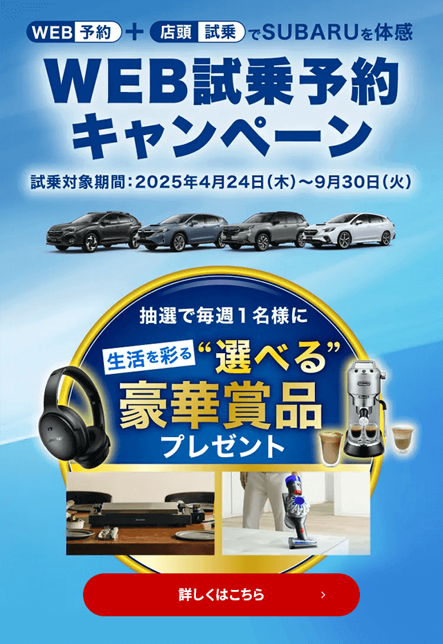 WEB予約＋店頭試乗でSUBARUを体感 WEB試乗予約キャンペーン 試乗対象期間：2025年4月24日（木）～9月29日（月）抽選で毎週1名様に生活を彩る“選べる”豪華賞品プレゼント 詳しくはこちら