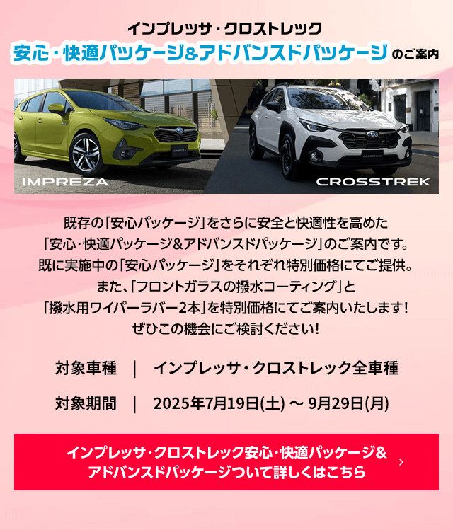 インプレッサ・クロストレック安心・快適パッケージ＆アドバンスドパッケージのご案内  既存の「安心パッケージ」をさらに安全と快適性を高めた「安心・快適パッケージ＆アドバンスドパッケージ」のご案内です。既に実施中の「安心パッケージ」をそれぞれ特別価格にてご提供。また、「フロントガラスの撥水コーティング」と「撥水用ワイパーラバー2本」を特別価格にてご案内いたします！ぜひこの機会にご検討ください！対象車種インプレッサ・クロストレック全車種 対象期間2025年7月19日(土) ～ 9月29日(月) 詳しくはこちら