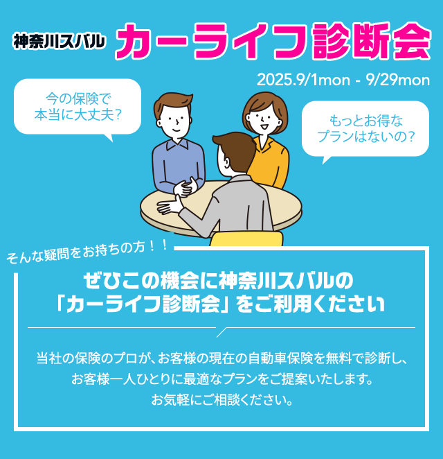 神奈川スバル カーライフ診断会2025.9/1mon - 9/29mon 今の保険で本当に大丈夫？もっとお得なプランはないの？そんな疑問をお持ちの方！ぜひこの機会に神奈川スバルの「カーライフ診断会」をご利用ください。当社の保険のプロが、お客様の現在の自動車保険を無料で診断し、お客様一人ひとりに最適なプランをご提案いたします。お気軽にご相談ください。