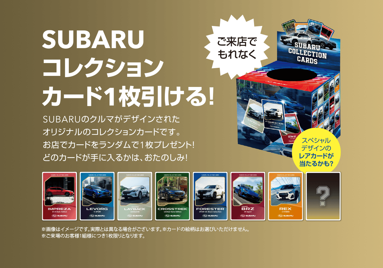 SUBARUコレクションカード1枚引ける!SUBARUのクルマがデザインされたオリジナルのコレクションカードです。お店でカードをランダムで1枚プレゼント!どのカードが手に入るかは、おたのしみ!※画像はイメージです。実際とは異なる場合がございます。カードの絵柄はお選びいただけません。ご来場のお客様1組様につき1枚限りとなります。