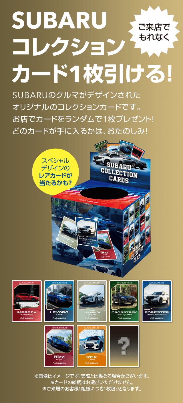 SUBARUコレクションカード1枚引ける!SUBARUのクルマがデザインされたオリジナルのコレクションカードです。お店でカードをランダムで1枚プレゼント!どのカードが手に入るかは、おたのしみ!※画像はイメージです。実際とは異なる場合がございます。カードの絵柄はお選びいただけません。ご来場のお客様1組様につき1枚限りとなります。