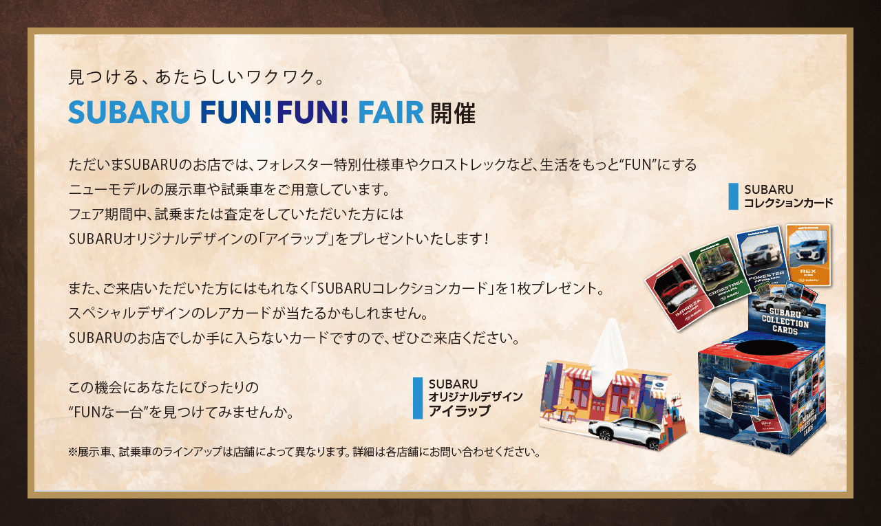 見つける、あたらしいワクワク。SUBARU FUN FUN FAIR開催。ただいまSUBARUのお店では、フォレスター特別仕様車やクロストレックなど、生活をもっと“FUN”にするニューモデルの展示車や試乗車をご用意しています。フェア期間中、試乗または査定をしていただいた方にはSUBARUオリジナルデザインの「アイラップ」をプレゼントいたします！また、ご来店いただいた方にはもれなく「SUBARUコレクションカード」を1枚プレゼント。スペシャルデザインのレアカードが当たるかもしれません。SUBARUのお店でしか手に入らないカードですので、ぜひご来店ください。この機会にあなたにぴったりの“FUNな一台”を見つけてみませんか。※展示車、試乗車のラインアップは店舗によって異なります。詳細は各店舗にお問い合わせください。