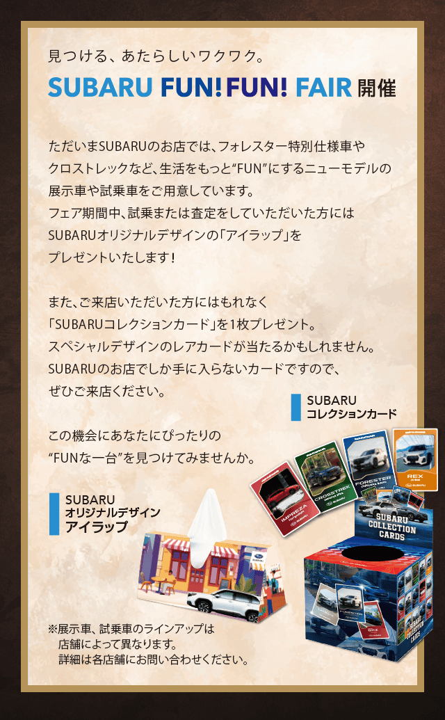 見つける、あたらしいワクワク。SUBARU FUN FUN FAIR開催。ただいまSUBARUのお店では、フォレスター特別仕様車やクロストレックなど、生活をもっと“FUN”にするニューモデルの展示車や試乗車をご用意しています。フェア期間中、試乗または査定をしていただいた方にはSUBARUオリジナルデザインの「アイラップ」をプレゼントいたします！また、ご来店いただいた方にはもれなく「SUBARUコレクションカード」を1枚プレゼント。スペシャルデザインのレアカードが当たるかもしれません。SUBARUのお店でしか手に入らないカードですので、ぜひご来店ください。この機会にあなたにぴったりの“FUNな一台”を見つけてみませんか。※展示車、試乗車のラインアップは店舗によって異なります。詳細は各店舗にお問い合わせください。