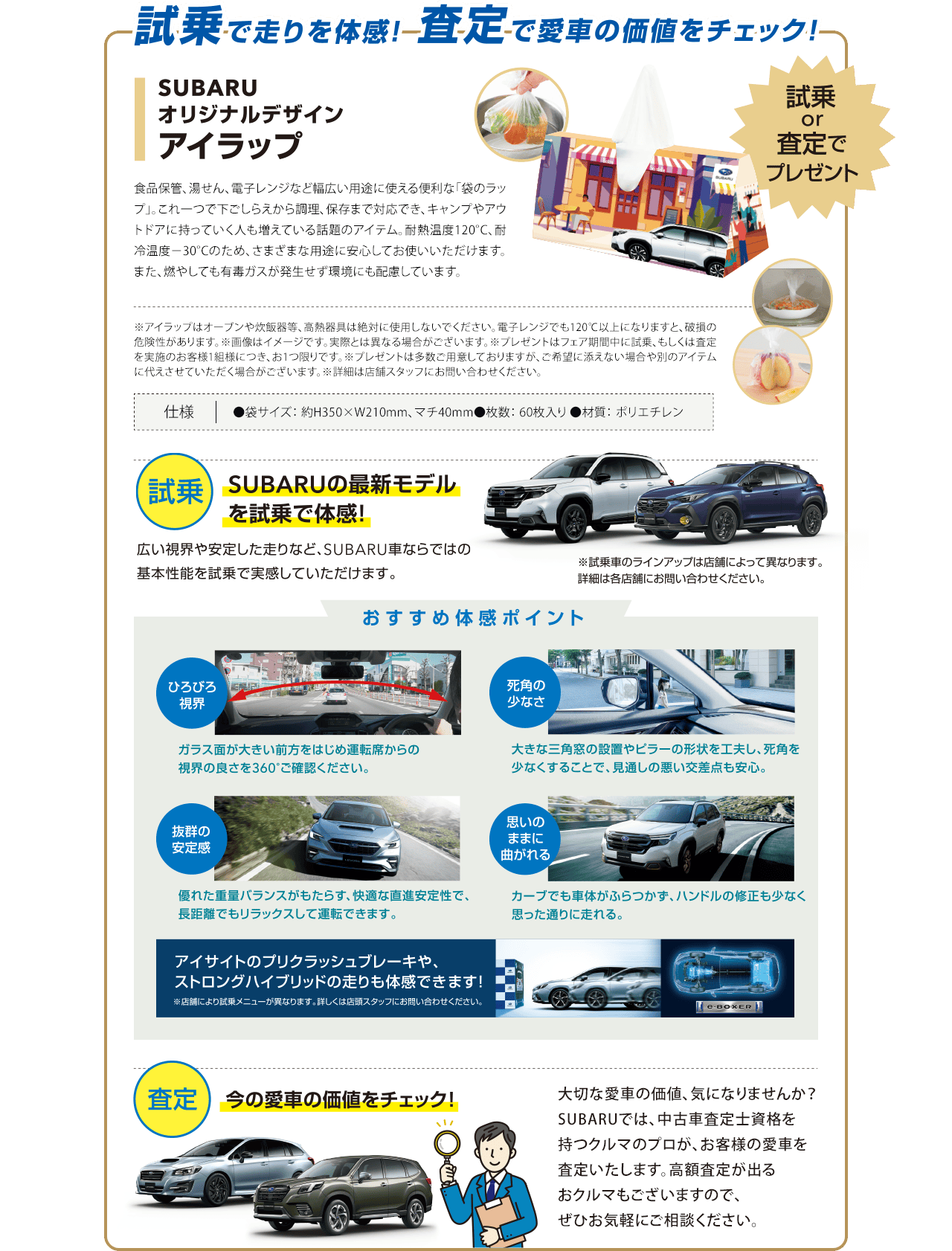 試乗で走りを体感!査定で愛車の価値をチェック!SUBARUオリジナルデザインアイラップ 試乗or査定でプレゼント 【試乗】SUBARUの最新モデルを試乗で体感!広い視界や安定した走りなど、SUBARU車ならではの基本性能を試乗で実感していただけます。※試乗車のラインアップは店舗によって異なります。詳細は各店舗にお問い合わせください。【おすすめ体感ポイント】●ひろびろ視界：ガラス面が大きい前方をはじめ運転席からの視界の良さを360°ご確認ください。●死角の少なさ：大きな三角窓の設置やビラーの形状を工夫し、死角を少なくすることで、見通しの悪い交差点も安心。●抜群の安定感：優れた重量バランスがもたらす、快適な直進安定性で、長距離でもリラックスして運転できます。●思いのままに曲がれる：カーブでも車体がふらつかず、ハンドルの修正も少なく思った通りに走れる。アイサイトのプリクラッシュブレーキや、ストロングハイブリッドの走りも体感できます!【査定】今の愛車の価値をチェック!大切な愛車の価値、気になりませんか？SUBARUでは、中古車査定士資格を持つクルマのプロが、お客様の愛車を査定いたします。高額査定が出るおクルマもございますので、ぜひお気軽にご相談ください。