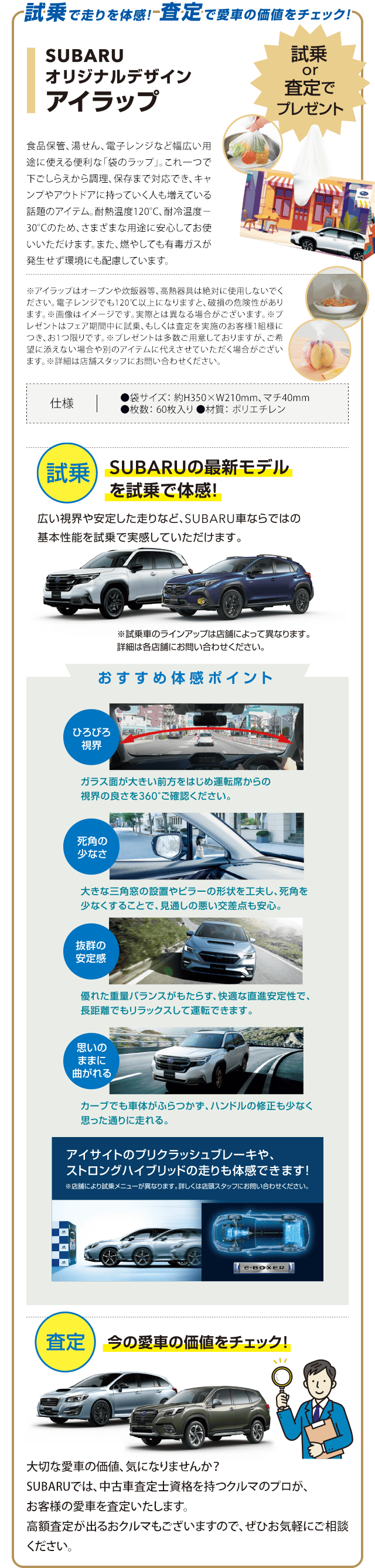 試乗で走りを体感!査定で愛車の価値をチェック!SUBARUオリジナルデザインアイラップ 試乗or査定でプレゼント 【試乗】SUBARUの最新モデルを試乗で体感!広い視界や安定した走りなど、SUBARU車ならではの基本性能を試乗で実感していただけます。※試乗車のラインアップは店舗によって異なります。詳細は各店舗にお問い合わせください。【おすすめ体感ポイント】●ひろびろ視界：ガラス面が大きい前方をはじめ運転席からの視界の良さを360°ご確認ください。●死角の少なさ：大きな三角窓の設置やビラーの形状を工夫し、死角を少なくすることで、見通しの悪い交差点も安心。●抜群の安定感：優れた重量バランスがもたらす、快適な直進安定性で、長距離でもリラックスして運転できます。●思いのままに曲がれる：カーブでも車体がふらつかず、ハンドルの修正も少なく思った通りに走れる。アイサイトのプリクラッシュブレーキや、ストロングハイブリッドの走りも体感できます!【査定】今の愛車の価値をチェック!大切な愛車の価値、気になりませんか？SUBARUでは、中古車査定士資格を持つクルマのプロが、お客様の愛車を査定いたします。高額査定が出るおクルマもございますので、ぜひお気軽にご相談ください。