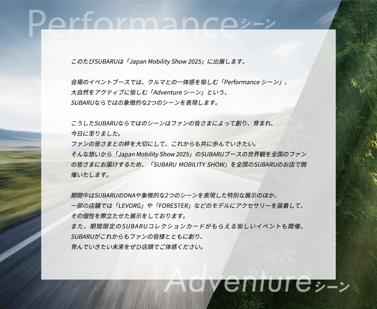 このたびSUBARUは「Japan Mobility Show 2025」に出展します。会場のイベントブースでは、クルマとの一体感を愉しむ「Performance シーン」、大自然をアクティブに愉しむ「Adventure シーン」という、SUBARUならではの象徴的な2つのシーンを表現します。こうしたSUBARUならではのシーンはファンの皆さまによって創り、育まれ、今日に至りました。ファンの皆さまとの絆を大切にして、これからも共に歩んでいきたい。そんな想いから「Japan Mobility Show 2025」のSUBARUブースの世界観を全国のファンの皆さまにお届けするため、「SUBARU MOBILITY SHOW」を全国のSUBARUのお店で開催いたします。期間中はSUBARUのDNAや象徴的な2つのシーンを表現した特別な展示のほか、一部の店舗では「LEVORG」や「FORESTER」などのモデルにアクセサリーを装着して、その個性を際立たせた展示をしております。また、期間限定のSUBARUコレクションカードがもらえる愉しいイベントも開催。SUBARUがこれからもファンの皆様とともに創り、育んでいきたい未来をぜひ店頭でご体感ください。