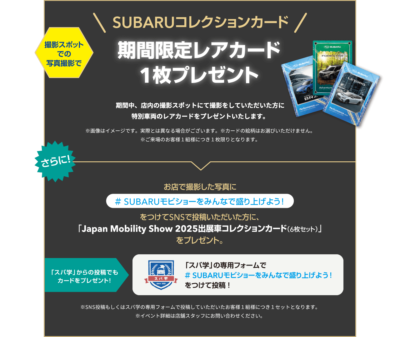 SUBARUコレクションカード！期間限定レアカード1枚プレゼント 期間中、店内の撮影スポットにて撮影をしていただいた方に特別車両のレアカードをプレゼントいたします。お店で撮影した写真に#SUBARUモビショーをみんなで盛り上げよう！をつけてSNSで投稿いただいた方に、「Japan Mobility Show 2025出展車コレクションカード（6枚セット）をプレゼント。