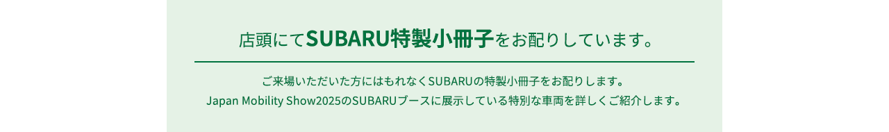 店頭にてSUBARU特製小冊子をお配りしています。ご来場いただいた方にはもれなくSUBARUの特製小冊子をお配りします。Japan Mobility Show2025のSUBARUブースに展示している特別な車両を詳しくご紹介します。