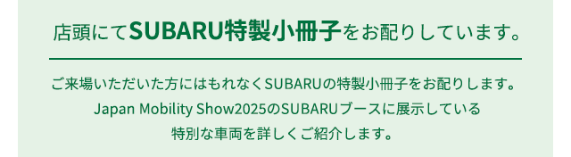 店頭にてSUBARU特製小冊子をお配りしています。ご来場いただいた方にはもれなくSUBARUの特製小冊子をお配りします。Japan Mobility Show2025のSUBARUブースに展示している特別な車両を詳しくご紹介します。