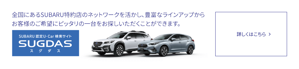 SUBARU 認定U-Car検索サイトSUGDAS 全国にあるSUBARU特約店のネットワークを活かし、豊富なラインアップからお客様のご希望にピッタリの一台をお探しいただくことができます。詳しくはこちら