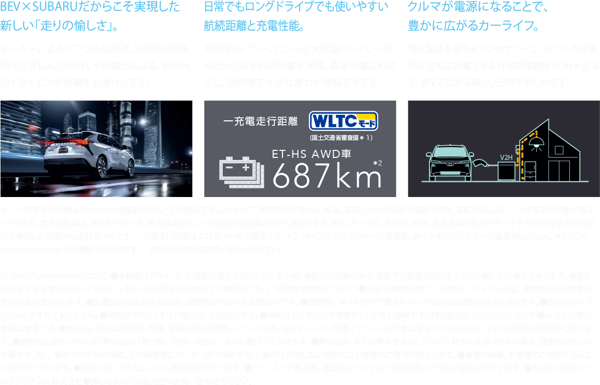 BEV×SUBARUだからこそ実現した新しい「走りの愉しさ」。日常でもロングドライブでも使いやすい航続距離と充電性能。クルマが電源になることで、豊かに広がるカーライフ。[SUBARU Safety Senseについて]●本機能はドライバーの運転支援を目的としているため、機能には限界があり、路面や天候等状況によっては作動しない場合があります。機能を過信せず安全運転を行ってください。詳しくは店頭またはWEBでご確認ください。 ［車両本体価格について］●税金（消費税を除く）、保険料、リサイクル料金、登録等に伴う諸費用等は別途必要となります。●記載価格は車両本体価格に消費税が含まれた総額表示です。●登録等に伴う手続代行費用については別途消費税が必要となります。●価格にはオプションは含まれておりません。●販売店でセットする付属品は、別途扱いです。●価格はタイヤパンク修理キットを含む価格です。[残価設定型クレジットについて]●お支払い例の金額は参考です。●お支払い例には保険料、税金、登録に伴う諸費用、リサイクル料、及びディーラー装着オプションの代金は含まれておりません。これらの費用は別途申し受けます。●最終回お支払い時には「車両返却」「再分割」「現金一括払い」よりお選びいただけます。●車両返却、または車両を返却してスバル新車にお乗りかえの場合、残価の支払いは不要です。但し、事故や内外装の損傷、走行距離等について一定の条件があり、条件に合致しない場合にはお客様のご負担が発生します。●審査の結果、お客様のご希望に添えない場合がございます。●お取り扱いできないスバル販売店がございます。●トランスケア商品等、改造車については一部取り扱いできない商品がございます。●取り扱い会社:スバルファイナンス株式会社●詳しくはスバル販売店へお問い合わせください。