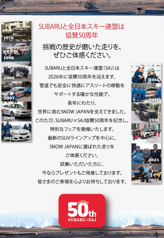 SUBARUと全日本スキー連盟は協賛50周年 挑戦の歴史が磨いた走りを、ぜひご体感ください。SUBARUと全日本スキー連盟（SAJ）は2026年に協賛50周年を迎えます。雪道でも安全に快適にアスリートの移動をサポートする確かな性能で、長年にわたり、世界に挑むSNOW JAPANを支えてきました。このたび、SUBARU×SAJ協賛50周年を記念し、特別なフェアを開催いたします。最新のSUVラインアップを中心に、SNOW JAPANに選ばれた走りをご体感ください。試乗いただいた方に、今ならプレゼントもご用意しております。皆さまのご来場を心よりお待ちしております。
