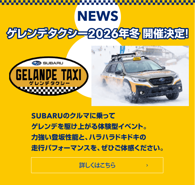 NEWS ゲレンデタクシー2026年冬 開催決定！SUBARUのクルマに乗ってゲレンデを駆け上がる体験型イベント。力強い登坂性能と、ハラハラドキドキの走行パフィーマンスを、ぜひご体感ください。詳しくはこちら