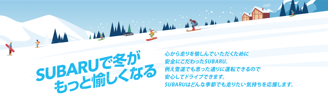 SUBARUで冬がもっと愉しくなる 心から走りを愉しんでいただくために安全にこだわったSUBARU。例え雪道でも思った通りに運転できるので安心してドライブできます。SUBARUはどんな季節でも走りたい気持ちを応援します。