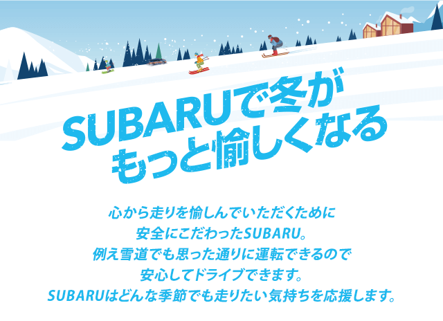 SUBARUで冬がもっと愉しくなる 心から走りを愉しんでいただくために安全にこだわったSUBARU。例え雪道でも思った通りに運転できるので安心してドライブできます。SUBARUはどんな季節でも走りたい気持ちを応援します。