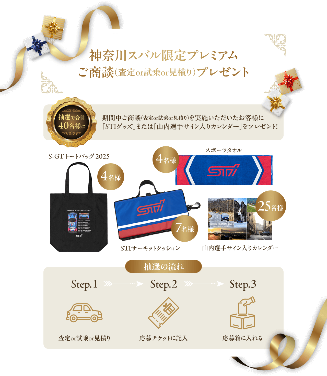 神奈川スバル限定プレミアムご商談（査定or試乗or見積り）プレゼント 抽選で合計40名様に！期間中ご商談（査定or試乗or見積り）を実施いただいたお客様に「STIグッズ」または「山内選手サイン入りカレンダー」をプレゼント！S-GT トートバッグ 2025（4名様）スポーツタオル（4名様）STIサーキットクッション（7名様）山内選手サイン入りカレンダー（25名様）抽選の流れ：step1査定or試乗or見積り step2応募チケットに記入 step3応募箱に入れる