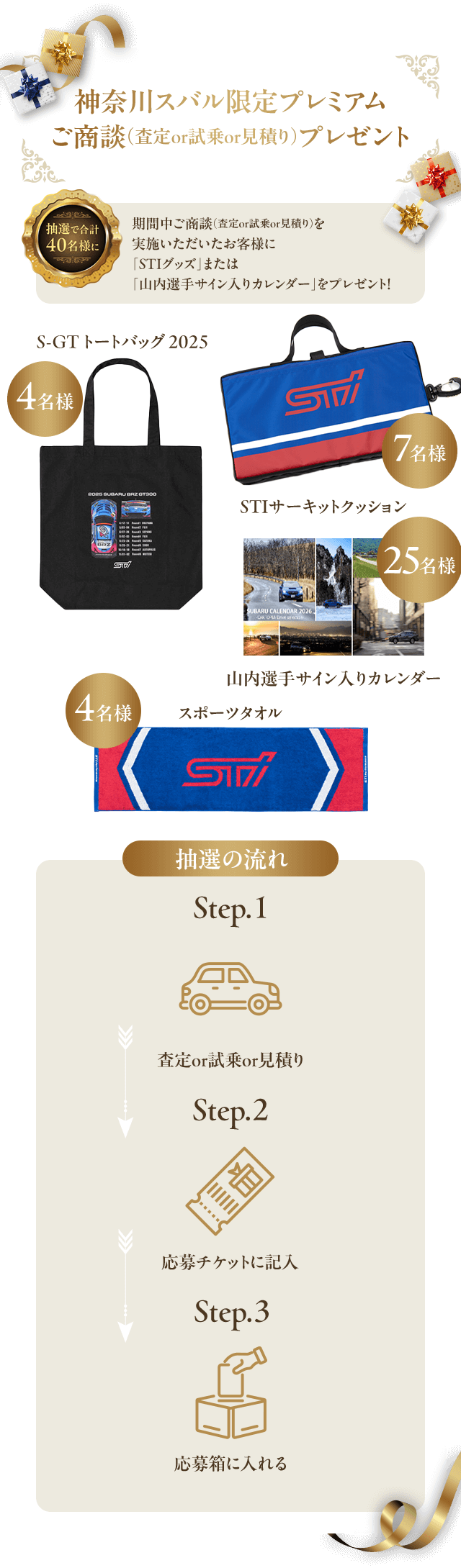 神奈川スバル限定プレミアムご商談（査定or試乗or見積り）プレゼント 抽選で合計40名様に！期間中ご商談（査定or試乗or見積り）を実施いただいたお客様に「STIグッズ」または「山内選手サイン入りカレンダー」をプレゼント！S-GT トートバッグ 2025（4名様）スポーツタオル（4名様）STIサーキットクッション（7名様）山内選手サイン入りカレンダー（25名様）抽選の流れ：step1査定or試乗or見積り step2応募チケットに記入 step3応募箱に入れる