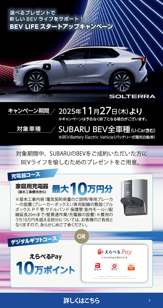 選べるプレゼントで新しいBEVライフをサポート！BEV LIFEスタートアップキャンペーン 期間:2025年11月27日（木）より ※予告なく終了となる場合がございます。対象車種：SUBARU BEV全車種（U-Car含む）対象期間中、SUBARUのBEVをご成約いただいた方にBEVライフを愉しむためのプレゼントをご用意。詳しくはこちら