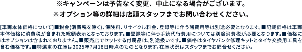 ※キャンペーンは予告なく変更、中止になる場合がございます。※オプション等の詳細は店頭スタッフまでお問い合わせください。[車両本体価格について]■税金(消費税を除く)、保険料、リサイクル料金、登録等に伴う諸費用等は別途必要となります。■記載価格は車両本体価格に消費税が含まれた総額表示となっております。■登録等に伴う手続代行費用については別途消費税が必要となります。■価格にはオプションは含まれておりません。■販売店でセットする付属品は、別途扱いです。■価格はタイヤパンク修理キットとタイヤ交換用工具を含む価格です。■特選車の在庫は2025年7月18日時点のものとなります。在庫状況はスタッフまでお問合せください。