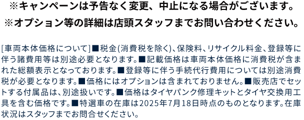 ※キャンペーンは予告なく変更、中止になる場合がございます。※オプション等の詳細は店頭スタッフまでお問い合わせください。[車両本体価格について]■税金(消費税を除く)、保険料、リサイクル料金、登録等に伴う諸費用等は別途必要となります。■記載価格は車両本体価格に消費税が含まれた総額表示となっております。■登録等に伴う手続代行費用については別途消費税が必要となります。■価格にはオプションは含まれておりません。■販売店でセットする付属品は、別途扱いです。■価格はタイヤパンク修理キットとタイヤ交換用工具を含む価格です。■特選車の在庫は2025年7月18日時点のものとなります。在庫状況はスタッフまでお問合せください。