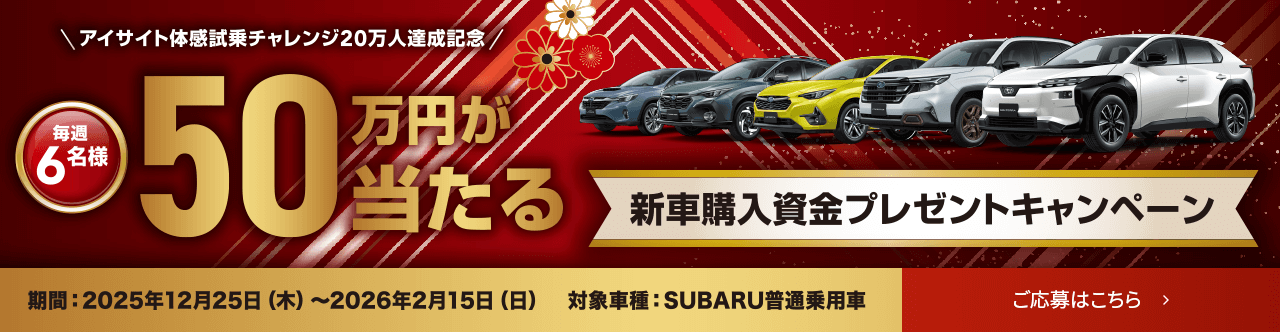 アイサイト体感試乗チャレンジ20万人達成記念 毎週6名様 50万円が当たる 新車購入資金プレゼントキャンペーン 期間：2025年12月25日(木)～2026年2月15日(日) 対象車種：SUBARU普通乗用車 ご応募はこちら