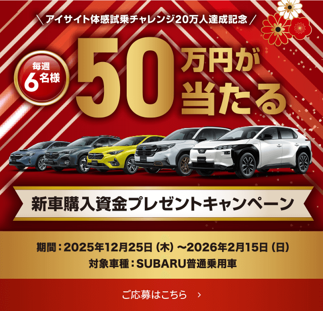 アイサイト体感試乗チャレンジ20万人達成記念 毎週6名様 50万円が当たる 新車購入資金プレゼントキャンペーン 期間：2025年12月25日(木)～2026年2月15日(日) 対象車種：SUBARU普通乗用車 ご応募はこちら