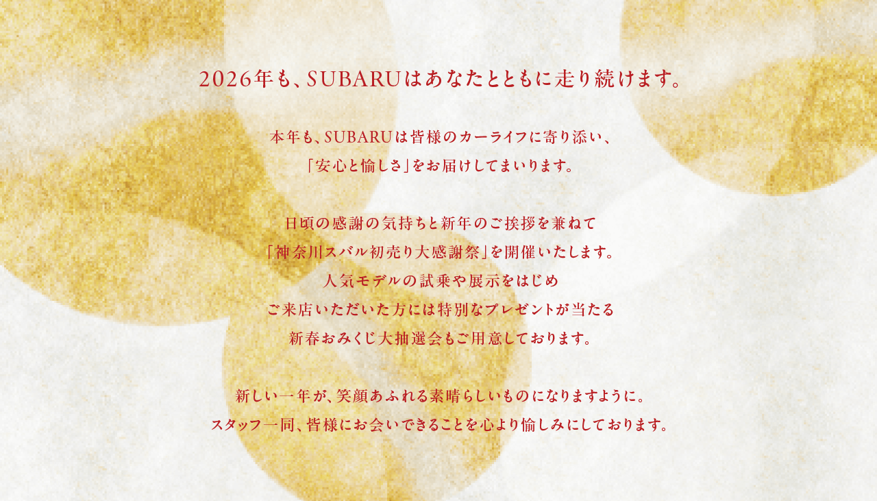 2026年も、SUBARUはあなたとともに走り続けます。本年も、SUBARUは皆様のカーライフに寄り添い、「安心と愉しさ」をお届けしてまいります。日頃の感謝の気持ちと新年のご挨拶を兼ねて「SUBARU初売りフェア2026」を開催いたします。人気モデルの試乗や展示をはじめご来店いただいた方には特別なプレゼントが当たる新春おみくじ大抽選会もご用意しております。新しい一年が、笑顔あふれる素晴らしいものになりますように。スタッフ一同、皆様にお会いできることを心より愉しみにしております。