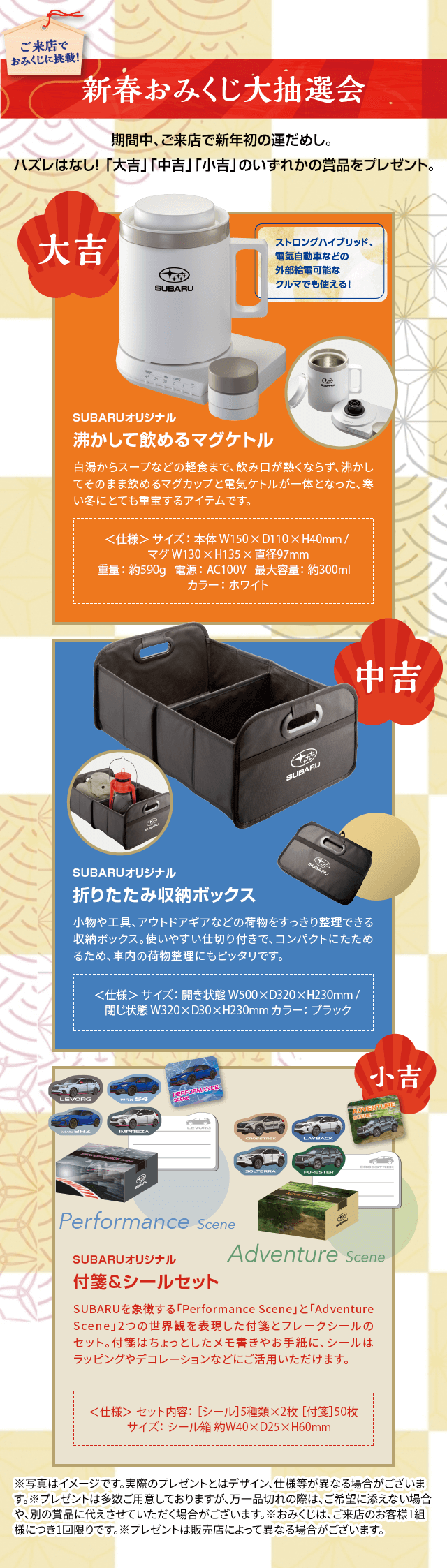 ご来店でおみくじに挑戦！新春おみくじ大抽選会 期間中、ご来店で新年初の運だめし。ハズレはなし！「大吉」「中吉」「小吉」のいずれかの商品をプレゼント。大吉 SUBARUオリジナル 沸かして飲めるまぐケトル 白湯からスープなどの軽食まで、飲み口が熱くならず、沸かしてもそのまま飲めるマグカップと電気ケトルが一体となった、寒い冬にとても重宝するアイテムです。中吉 SUBARUオリジナル 折りたたみ収納ボックス 小物や工具、アウトドアギアなどの荷物をすっきり整理できる収納ボックス。使いやすい仕切り付きで、コンパクトにたためるため、車内の荷物整理にもピッタリです。小吉 SUBARUオリジナル 付箋＆シールセット SUBARUを象徴する「PerformanceScene」と「AdventureScene」2つの世界観を表現した付箋とフレークシールのセット。付箋はちょっとしたメモ書きやお手紙に、シールはラッピングやデコレーションなどにご活用いただけます。※写真はイメージです。実際のプレゼントとはデザイン、仕様等が異なる場合がございます。※プレゼントは多数ご用意しておりますが、万一品切れの際は、ご希望に添えない場合や、別の賞品に代えさせていただく場合がございます。※おみくじは、ご来店のお客様1組様につき1回限りです。※プレゼントは販売店によって異なる場合がございます。