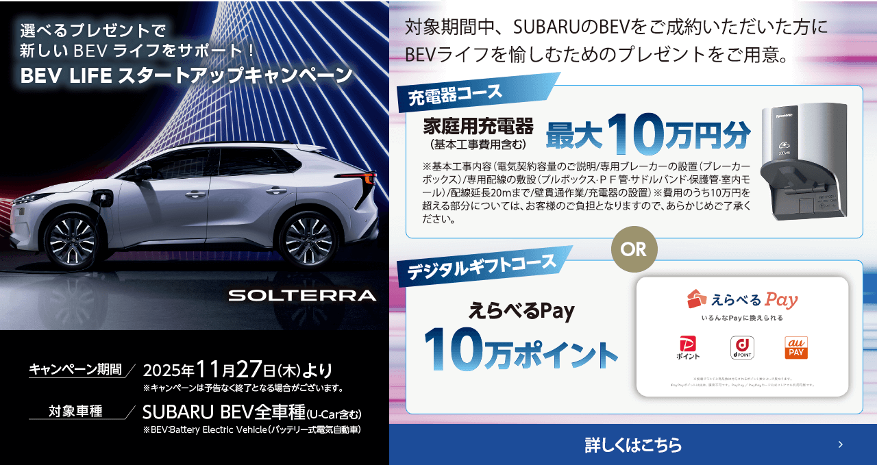 選べるプレゼントで新しいBEVライフをサポート！BEV LIFEスタートアップキャンペーン 期間:2025年11月27日（木）より ※予告なく終了となる場合がございます。対象車種：SUBARU BEV全車種（U-Car含む）対象期間中、SUBARUのBEVをご成約いただいた方にBEVライフを愉しむためのプレゼントをご用意。詳しくはこちら
