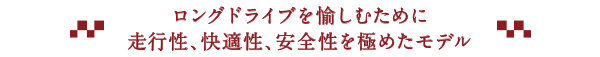 ロングドライブを愉しむために走行性、快適性、安全性を極めたモデル