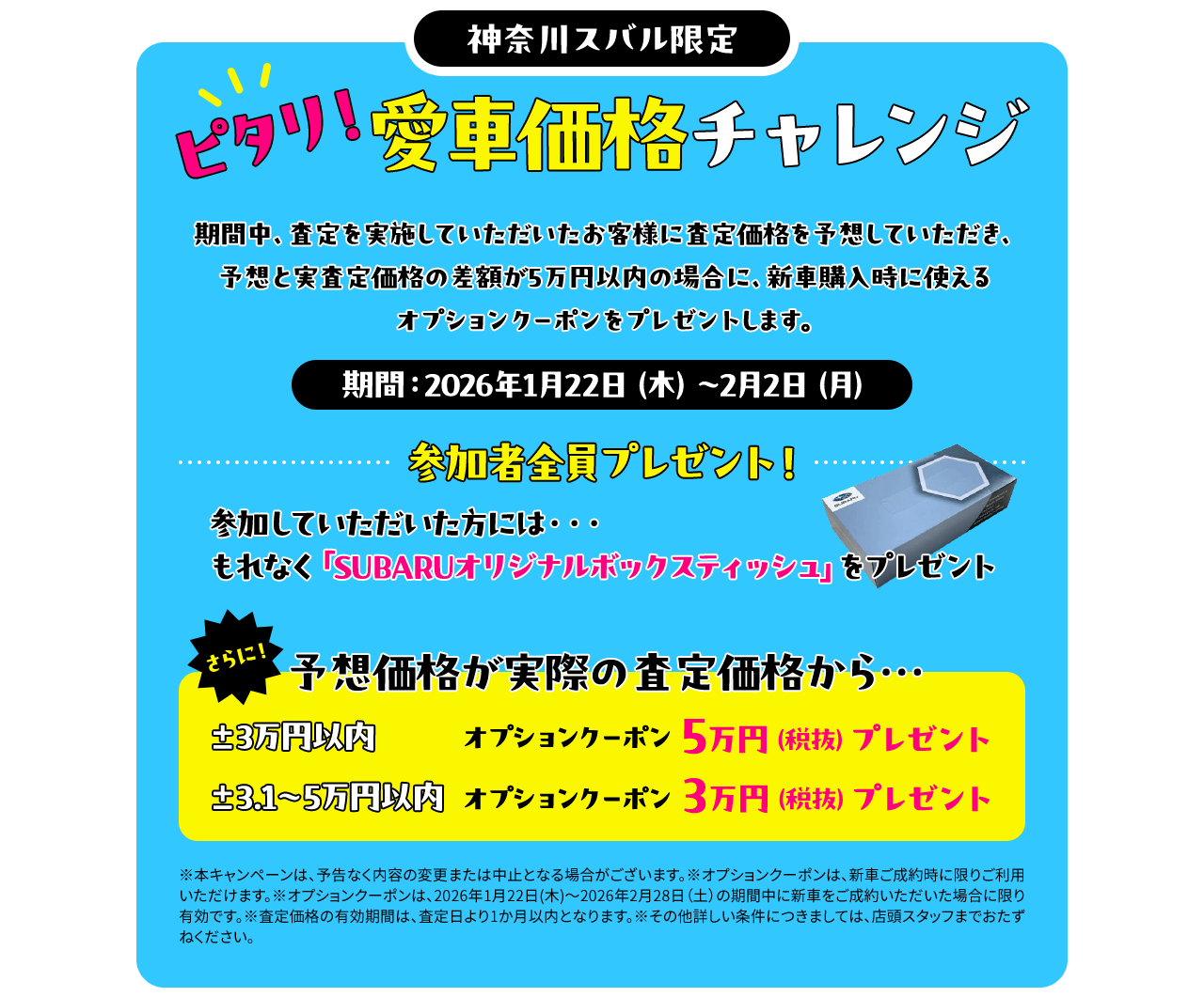 神奈川スバル限定 ピタリ！愛車価格チャレンジ 期間中、査定を実施していただいたお客様に査定価格を予想していただき、予想と実査定価格の差額が5万円以内の場合に、新車購入時に使えるオプションクーポンをプレゼントします。期間：2026年1月22日（木）～2月2日（月）参加していただいた方には、もれなく「SUBARUオリジナルボックスティッシュ」をプレゼント。予想価格が実際の査定価格から…±3万円以内 オプションクーポン5万円（税抜）プレゼント ±3.1～5万円以内  オプションクーポン3万円（税抜）プレゼント※本キャンペーンは、予告なく内容の変更または中止となる場合がございます。※オプションクーポンは、新車ご成約時に限りご利用いただけます。※オプションクーポンは、2026年1月22日(木)～2026年2月28日（土）の期間中に新車をご成約いただいた場合に限り有効です。※査定価格の有効期間は、査定日より1か月以内となります。※その他詳しい条件につきましては、店頭スタッフまでおたずねください。
