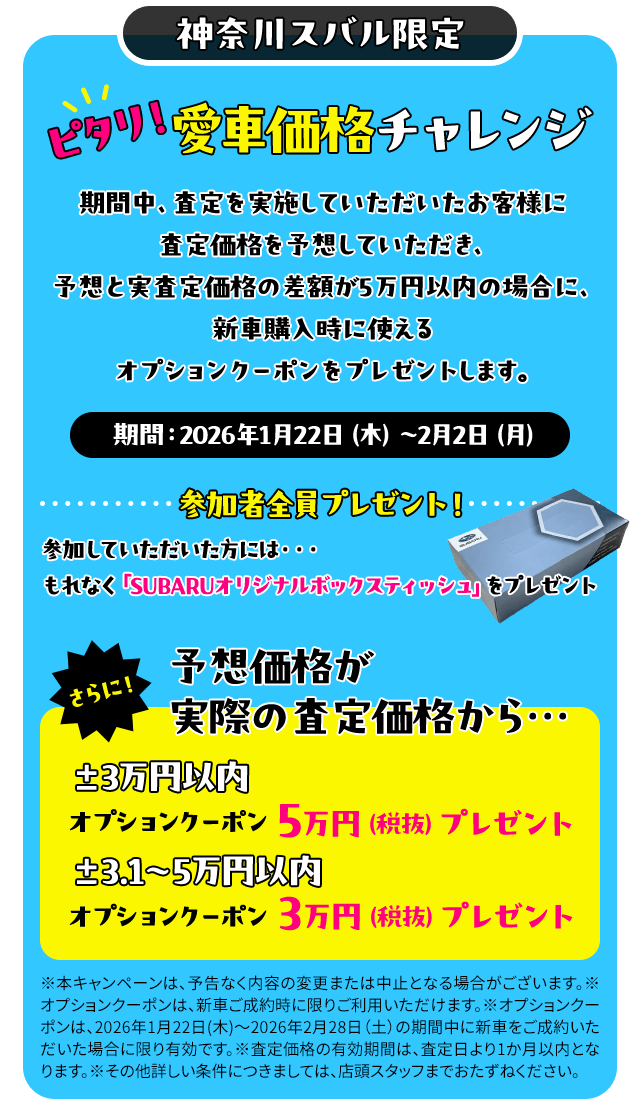神奈川スバル限定 ピタリ！愛車価格チャレンジ 期間中、査定を実施していただいたお客様に査定価格を予想していただき、予想と実査定価格の差額が5万円以内の場合に、新車購入時に使えるオプションクーポンをプレゼントします。期間：2026年1月22日（木）～2月2日（月）参加していただいた方には、もれなく「SUBARUオリジナルボックスティッシュ」をプレゼント。予想価格が実際の査定価格から…±3万円以内 オプションクーポン5万円（税抜）プレゼント ±3.1～5万円以内  オプションクーポン3万円（税抜）プレゼント※本キャンペーンは、予告なく内容の変更または中止となる場合がございます。※オプションクーポンは、新車ご成約時に限りご利用いただけます。※オプションクーポンは、2026年1月22日(木)～2026年2月28日（土）の期間中に新車をご成約いただいた場合に限り有効です。※査定価格の有効期間は、査定日より1か月以内となります。※その他詳しい条件につきましては、店頭スタッフまでおたずねください。