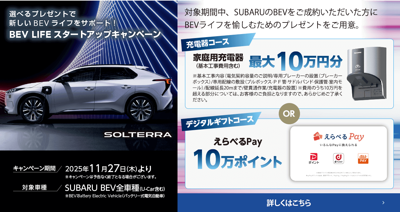 選べるプレゼントで新しいBEVライフをサポート！BEV LIFEスタートアップキャンペーン 期間:2025年11月27日（木）より ※予告なく終了となる場合がございます。対象車種：SUBARU BEV全車種（U-Car含む）対象期間中、SUBARUのBEVをご成約いただいた方にBEVライフを愉しむためのプレゼントをご用意。詳しくはこちら