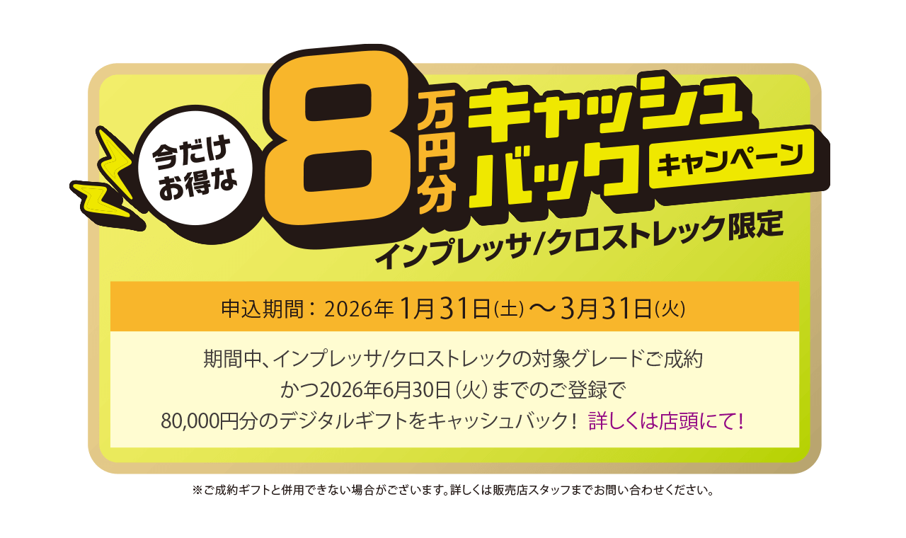 今だけお得な8万円キャッシュバックキャンペーン インプレッサ/クロストレック限定 申込期間：2026年1月31日（土）～3月31日（火）期間中、インプレッサ/クロストレックの対象グレードご成約かつ2026年6月30日（火）までのご登録で、80,000円分のデジタルギフトをキャッシュバック！詳しくは店頭にて！