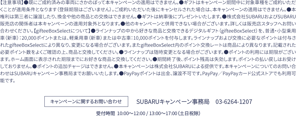 【注意事項】●既にご成約済みの車両にさかのぼって本キャンペーンの適用はできません。●ギフトはキャンペーン期間中に対象車種をご成約いただくことが適用条件となります（登録期限はございません）。ご成約いただいた後にキャンセルされた場合は、本キャンペーンの適用はできません。●本権利は第三者に譲渡したり、換金や他の商品との交換はできません。●ギフトは納車後にプレゼントいたします。●株式会社SUBARUおよびSUBARU販売店の関係者は本キャンペーンの適用対象外となります。●他のキャンペーンと併用できない場合がございます。詳しくは販売店スタッフへお問い合わせください。【gifteeBoxSelectについて】●ラインナップの中から好きな商品と交換できるデジタルギフト（gifteeBoxSelect）を、普通・小型乗用車（新車）：20,000ポイントまたは、軽乗用車（新車）または中古車：10,000ポイントを付与します。ラインナップおよび交換に必要なポイントは付与されたgifteeBoxSelectにより異なり、変更になる場合がございます。またgifteeBoxSelect内のポイント交換レートは商品により異なります。記載された必要ポイント数をよくご確認の上、商品と交換してください。●ラインナップは随時変更となる場合がございます。●ポイントの利用には期限がございます。ホーム画面に表示された期限までにお好きな商品と交換してください。●期間終了後、ポイント残高は失効します。ポイントの払い戻しはお受けしておりません。●ポイントの追加チャージはできません。●本キャンペーンは株式会社SUBARUによる提供です。本キャンペーンについてのお問い合わせはSUBARUキャンペーン事務局までお願いいたします。●PayPayポイントは出金、譲渡不可です。PayPay／PayPayカード公式ストアでも利用可能です。キャンペーンに関するお問い合わせ SUBARUキャンペーン事務局　03-6264-1207　受付時間  10:00〜12:00 / 13:00〜17:00（土日祝除）