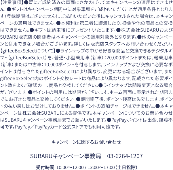 【注意事項】●既にご成約済みの車両にさかのぼって本キャンペーンの適用はできません。●ギフトはキャンペーン期間中に対象車種をご成約いただくことが適用条件となります（登録期限はございません）。ご成約いただいた後にキャンセルされた場合は、本キャンペーンの適用はできません。●本権利は第三者に譲渡したり、換金や他の商品との交換はできません。●ギフトは納車後にプレゼントいたします。●株式会社SUBARUおよびSUBARU販売店の関係者は本キャンペーンの適用対象外となります。●他のキャンペーンと併用できない場合がございます。詳しくは販売店スタッフへお問い合わせください。【gifteeBoxSelectについて】●ラインナップの中から好きな商品と交換できるデジタルギフト（gifteeBoxSelect）を、普通・小型乗用車（新車）：20,000ポイントまたは、軽乗用車（新車）または中古車：10,000ポイントを付与します。ラインナップおよび交換に必要なポイントは付与されたgifteeBoxSelectにより異なり、変更になる場合がございます。またgifteeBoxSelect内のポイント交換レートは商品により異なります。記載された必要ポイント数をよくご確認の上、商品と交換してください。●ラインナップは随時変更となる場合がございます。●ポイントの利用には期限がございます。ホーム画面に表示された期限までにお好きな商品と交換してください。●期間終了後、ポイント残高は失効します。ポイントの払い戻しはお受けしておりません。●ポイントの追加チャージはできません。●本キャンペーンは株式会社SUBARUによる提供です。本キャンペーンについてのお問い合わせはSUBARUキャンペーン事務局までお願いいたします。●PayPayポイントは出金、譲渡不可です。PayPay／PayPayカード公式ストアでも利用可能です。キャンペーンに関するお問い合わせ SUBARUキャンペーン事務局　03-6264-1207　受付時間  10:00〜12:00 / 13:00〜17:00（土日祝除）