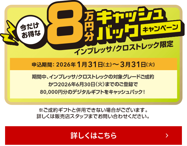 今だけお得な8万円キャッシュバックキャンペーン インプレッサ/クロストレック限定 申込期間：2026年1月31日（土）～3月31日（火）期間中、インプレッサ/クロストレックの対象グレードご成約かつ2026年6月30日（火）までのご登録で、80,000円分のデジタルギフトをキャッシュバック！詳しくは店頭にて！