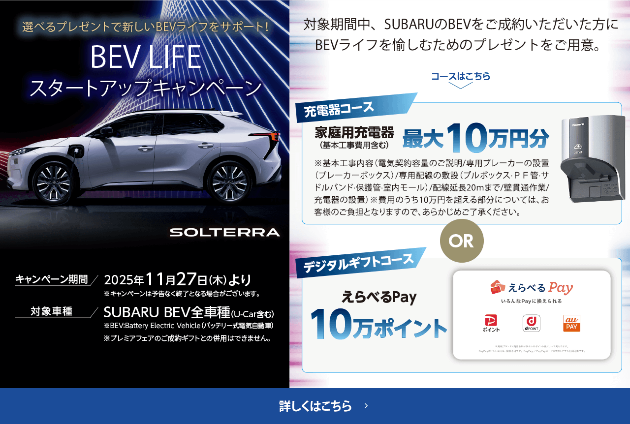 選べるプレゼントで新しいBEVライフをサポート！BEV LIFEスタートアップキャンペーン 期間:2025年11月27日（木）より ※予告なく終了となる場合がございます。対象車種：SUBARU BEV全車種（U-Car含む）対象期間中、SUBARUのBEVをご成約いただいた方にBEVライフを愉しむためのプレゼントをご用意。詳しくはこちら