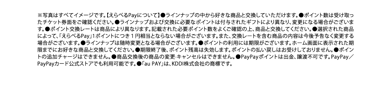 ※写真はすべてイメージです。【えらべるPayについて】●ラインナップの中から好きな商品と交換していただけます。●ポイント数は受け取ったチケット券⾯をご確認ください。●ラインナップおよび交換に必要なポイントは付与されたギフトにより異なり、変更になる場合がございます。●ポイント交換レートは商品により異なります。記載された必要ポイント数をよくご確認の上、商品と交換してください。●選択された商品によって、「えらべるPay」1ポイントにつき１円相当とならない場合がございます。また、交換レートを含む商品の内容は今後予告なく変更する場合がございます。●ラインナップは随時変更となる場合がございます。●ポイントの利⽤には期限がございます。ホーム画⾯に表⽰された期限までにお好きな商品と交換してください。●期限終了後、ポイント残⾼は失効します。ポイントの払い戻しはお受けしておりません。●ポイントの追加チャージはできません。●商品交換後の商品の変更·キャンセルはできません。●PayPayポイントは出⾦、譲渡不可です。PayPay／PayPayカード公式ストアでも利⽤可能です。●「au PAY」は、KDDI株式会社の商標です。